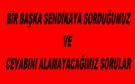  BİR BAŞKA SENDİKAYA SORDUĞUMUZ VE CEVABINI ALAMAYACAĞIMIZ SORULAR